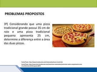 Fonte/Texto: http://www.brasilescola.com/matematica/area-circulo.htm
PROBLEMAS PROPOSTOS
3º) Considerando que uma pizza
tradicional grande possui 35 cm de
raio e uma pizza tradicional
pequena apresenta 25 cm,
determine a diferença entre a área
das duas pizzas.
Fonte/Texto: http://exercicios.brasilescola.com/exercicios-matematica/exercicios-sobre-comprimento-area-
circunferencia.htm#resposta-6872
 