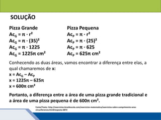 Áreas de figuras planas: Círculos
Fonte/Texto: http://exercicios.brasilescola.com/exercicios-matematica/exercicios-sobre-comprimento-area-
circunferencia.htm#resposta-6872
SOLUÇÃO
Pizza Grande
AcG = π · r²
AcG = π · (35)²
AcG = π · 1225
AcG = 1225π cm²
Pizza Pequena
AcP = π · r²
AcP = π · (25)²
AcP = π · 625
AcP = 625π cm²
Conhecendo as duas áreas, vamos encontrar a diferença entre elas, a
qual chamaremos de x:
x = AcG – AcP
x = 1225π – 625π
x = 600π cm²
Portanto, a diferença entre a área de uma pizza grande tradicional e
a área de uma pizza pequena é de 600π cm².
 