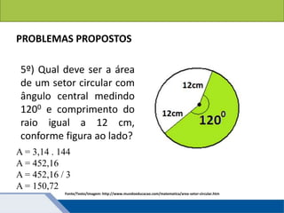 Áreas de figuras planas: Círculos
PROBLEMAS PROPOSTOS
5º) Qual deve ser a área
de um setor circular com
ângulo central medindo
1200 e comprimento do
raio igual a 12 cm,
conforme figura ao lado?
Fonte/Texto/Imagem: http://www.mundoeducacao.com/matematica/area-setor-circular.htm
A = 3,14 . 144
A = 452,16
A = 452,16 / 3
A = 150,72
 