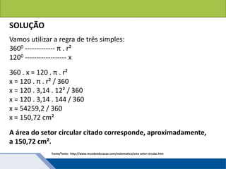 Áreas de figuras planas: Círculos
SOLUÇÃO
Vamos utilizar a regra de três simples:
3600 ------------- π . r²
1200 ------------------ x
360 . x = 120 . π . r²
x = 120 . π . r² / 360
x = 120 . 3,14 . 12² / 360
x = 120 . 3,14 . 144 / 360
x = 54259,2 / 360
x = 150,72 cm²
A área do setor circular citado corresponde, aproximadamente,
a 150,72 cm².
Fonte/Texto: http://www.mundoeducacao.com/matematica/area-setor-circular.htm
 
