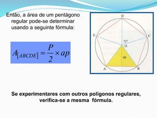 Então, a área de um pentágono
regular pode-se determinar
usando a seguinte fórmula:
  ap
2
P
A ABCDE 

Se experimentares com outros polígonos regulares,
verifica-se a mesma fórmula.
 