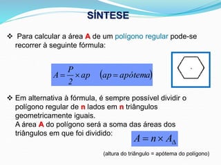 Para calcular a área A de um polígono regular pode-se
recorrer à seguinte fórmula:
 Em alternativa à fórmula, é sempre possível dividir o
polígono regular de n lados em n triângulos
geometricamente iguais.
A área A do polígono será a soma das áreas dos
triângulos em que foi dividido:
(altura do triângulo = apótema do polígono)


 A
n
A
SÍNTESE
 
apótema
ap
ap
2
P
A 


 