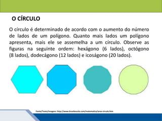 Áreas de figuras planas: Círculos
O círculo é determinado de acordo com o aumento do número
de lados de um polígono. Quanto mais lados um polígono
apresenta, mais ele se assemelha a um círculo. Observe as
figuras na seguinte ordem: hexágono (6 lados), octógono
(8 lados), dodecágono (12 lados) e icoságono (20 lados).
O CÍRCULO
Fonte/Texto/Imagem: http://www.brasilescola.com/matematica/area-circulo.htm
 