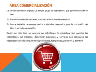 ÁREA COMERCIALIZACIÓN
La función comercial engloba un amplio grupo de actividades, que podemos dividir en
dos:
1) Las actividades de venta del producto o servicio que se realiza
2) Las actividades de compra de los materiales necesarios para la producción del
bien o servicio en cuestión.
Dentro de este área se incluyen las actividades de marketing para conocer las
necesidades del mercado, determinar productos y servicios que satisfacen las
necesidades de los consumidores potenciales, fijar precios, promover y distribuir.
 
