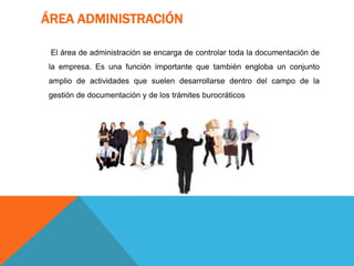 ÁREA ADMINISTRACIÓN
El área de administración se encarga de controlar toda la documentación de
la empresa. Es una función importante que también engloba un conjunto
amplio de actividades que suelen desarrollarse dentro del campo de la
gestión de documentación y de los trámites burocráticos
 