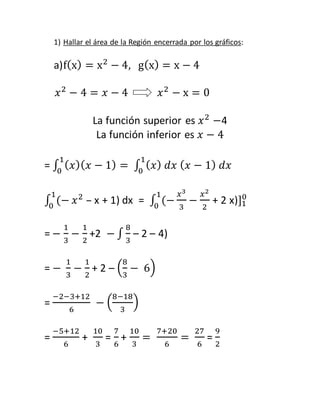 1) Hallar el área de la Región encerrada por los gráficos: 
a) f(x) = x2 − 4, g(x) = x − 4 
푥2 − 4 = 푥 − 4 푥2 − x = 0 
La función superior es 푥2 −4 
La función inferior es 푥 − 4 
1 
0 
1 
0 
= ∫ (푥)(푥 − 1) = ∫ (푥) 푑푥 (푥 − 1) 푑푥 
1 
0 푥2 – x + 1) dx = ∫ (− 
∫ (− 
푥3 
3 
1 
0 − 
푥2 
2 
0 
+ 2 x)]1 
= − 
1 
3 
− 
1 
2 
+2 − ∫ 
8 
3 
– 2 – 4) 
= − 
1 
3 
− 
1 
2 
8 
3 
+ 2 – ( 
− 6) 
= 
−2−3+12 
6 
8−18 
3 
− ( 
) 
= 
−5+12 
6 
+ 
10 
3 
= 
7 
6 
+ 
10 
3 
= 
7+20 
6 
= 
27 
6 
= 
9 
2 
 