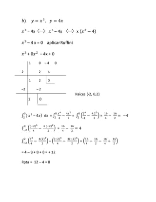 푏) 푦 = 푥 3, 푦 = 4푥 
푥 3 = 4x 푥 3 – 4x x (푥 2 − 4) 
푥 3 – 4 x = 0 aplicar Ruffini 
푥 3 + 0푥 2 – 4x + 0 
1 0 – 4 0 
2 2 4 
1 2 0 
–2 – 2 
Raíces (-2, 0,2) 
1 0 
0 
2 푥 3 – 4푥) dx = ∫ 
∫ ( 
푥4 
4 
0 
2 − 
4푥2 
2 
= ∫ (24 
4 
− 
4.22 
2 
) 0 
2 = 
16 
4 
− 
16 
2 
= −4 
∫ ((−2)4 
) 0 
−2 = 
4 
− 
4 (−2)2 
2 
16 
4 
− 
16 
2 
= 4 
∫ (84 
) 2 
−2 – ((−2)4 
4 
− 
4(2)2 
2 
4 
− 
4(−2)2 
2 
) = (16 
4 
− 
16 
2 
− 
16 
4 
+ 
16 
2 
) 
= 4 – 8 + 8 + 8 = + 12 
Rpta = 12 – 4 = 8 
 