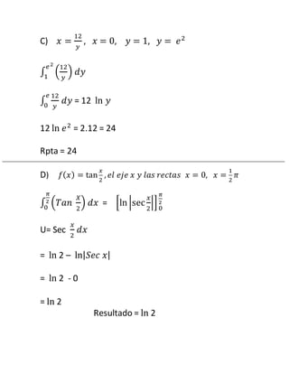 C) 푥 = 
12 
푦 
, 푥 = 0, 푦 = 1, 푦 = 푒2 
푒 2 
1 푑푦 
12 
푦 
∫ ( 
) 
푒 
0 푑푦 = 12 ln 푦 
∫ 
12 
푦 
12 ln 푒2 = 2.12 = 24 
Rpta = 24 
D) 푓(푥) = tan 
푥 
2 
, 푒푙 푒푗푒 푥 푦 푙푎푠 푟푒푐푡푎푠 푥 = 0, 푥 = 
1 
2 
휋 
휋 
2 
0 푑푥 = [ln |sec 
∫ (푇푎푛 
푋 
2 
) 
푥 
2 
|] 
휋 
2 
0 
U= Sec 
푥 
2 
푑푥 
= ln 2 – ln|푆푒푐 푥| 
= ln 2 - 0 
= ln 2 
Resultado = ln 2 
 
