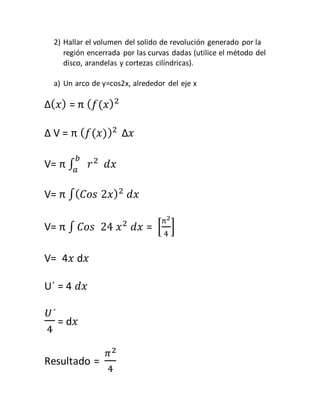 2) Hallar el volumen del solido de revolución generado por la 
región encerrada por las curvas dadas (utilice el método del 
disco, arandelas y cortezas cilíndricas). 
a) Un arco de y=cos2x, alrededor del eje x 
Δ(푥) = π (푓(푥)2 
Δ V = π (푓(푥))2 Δ푥 
V= π ∫ 푟 푏 2 
푎 푑푥 
V= π ∫(퐶표푠 2푥)2 푑푥 
V= π ∫ 퐶표푠 24 푥2 푑푥 = [ 
π2 
4 
] 
V= 4푥 d푥 
U´ = 4 푑푥 
푈´ 
4 
= d푥 
Resultado = 
휋2 
4 
 