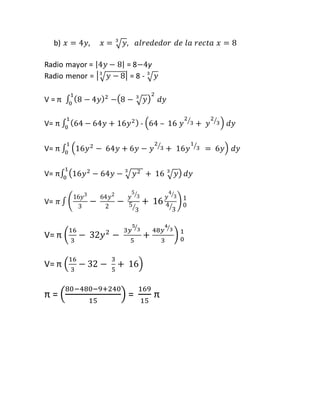 b) 푥 = 4푦, 푥 = √푦 3 , 푎푙푟푒푑푒푑표푟 푑푒 푙푎 푟푒푐푡푎 푥 = 8 
Radio mayor = |4푦 − 8| = 8−4y 
Radio menor = | √푦 − 8 3 | = 8 - √푦 3 
V = π ∫ (8 − 4푦 1 )2 
0 −(8 − √푦 3 ) 
2 
푑푦 
V= π ∫ (64 − 64푦 + 16푦2 ) 1 
0 - (64 – 16 푦 
2 
⁄3 + 푦 
2 
⁄3) 푑푦 
1 
⁄3 = 6푦) 1 
0 푑푦 
V= π ∫ (16푦2 − 64푦 + 6푦 − 푦 
2 
⁄3 + 16푦 
V= π∫ (16푦2 − 64푦 − 3√푦2 + 16 √푦 3 ) 1 
0 푑푦 
V= 휋 ∫ ( 
16푦3 
3 
− 64푦2 
2 
5 
⁄3 
5 
⁄3 
− 푦 
4 
⁄3 
4 
⁄3 
+ 16 푦 
) 1 
0 
V= π ( 
16 
3 
− 32푦2 − 
5 
⁄3 
5 
3푦 
+ 
4 
⁄3 
3 
48푦 
) 1 
0 
V= π ( 
16 
3 
− 32 − 
3 
5 
+ 16) 
80−480−9+240 
π = ( 
15 
) = 
169 
15 
π 
 