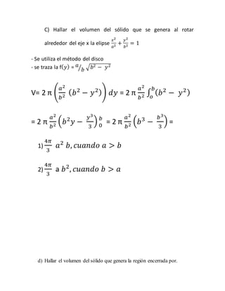 C) Hallar el volumen del sólido que se genera al rotar 
alrededor del eje x la elipse 
푥2 
푎2 + 
푦2 
푏2 = 1 
- Se utiliza el método del disco 
- se traza la f(푦) = 푎 
⁄푏 √푏2 − 푦2 
V= 2 π ( 
푎2 
푏2 (푏2 − 푦2)) 푑푦 = 2 π 
푎2 
푏 
∫ (푏2 − 푦2 ) 푏2 표 
= 2 π 
푎2 
푏2 (푏2푦 − 
푦3 
3 
) 푏 
0 = 2 π 
푎2 
푏2 (푏3 − 
푏3 
3 
) = 
1) 
4휋 
3 
푎2 푏, 푐푢푎푛푑표 푎 > 푏 
2) 
4휋 
3 
a 푏2, 푐푢푎푛푑표 푏 > 푎 
d) Hallar el volumen del sólido que genera la región encerrada por. 
 