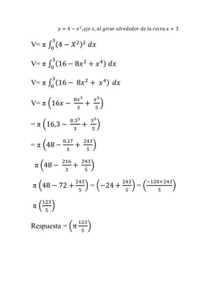 푦 = 4 − 푥2 , 푒푗푒 푥, 푎푙 푔푖푟푎푟 푎푙푟푒푑푒푑표푟 푑푒 푙푎 푟푒푐푡푎 푥 = 3 
V= π ∫ (4 − 푋2) 3 2 
0 푑푥 
3 
0 푑푥 
V= π ∫ (16 − 8푥2 + 푥4) 
3 
0 
V= π ∫ (16 − 8푥2 + 푥4) 푑푥 
V= π (16푥 − 
8푥3 
3 
+ 
푥5 
5 
) 
= π (16,3 − 
8.33 
3 
+ 
35 
5 
) 
= π (48 − 
8.27 
3 
+ 
243 
5 
) 
π (48 − 
216 
3 
+ 
243 
5 
) 
π (48 − 72 + 
243 
5 
) = (−24 + 
243 
5 
−120+243 
) = ( 
5 
) 
123 
5 
π ( 
) 
Respuesta = (π 
123 
5 
) 
 