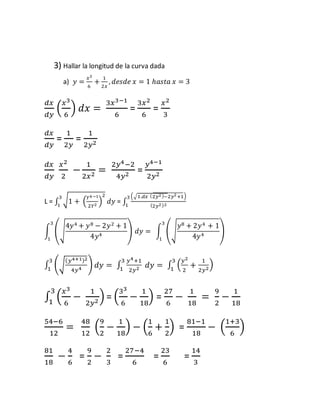 3) Hallar la longitud de la curva dada 
a) 푦 = 푥3 
6 
+ 1 
2푥 
, 푑푒푠푑푒 푥 = 1 ℎ푎푠푡푎 푥 = 3 
푑푥 
푑푦 
푥3 
6 
( 
) 푑푥 = 
3푥3−1 
6 
= 
3푥2 
6 
= 
푥2 
3 
푑푥 
푑푦 
= 
1 
2푦 
= 
1 
2푦2 
푑푥 
푑푦 
푥2 
2 
− 
1 
2푥2 = 
2푦4−2 
4푦2 = 
푦4−1 
2푦2 
3 2 
1 푑푦 = ∫ 
L = ∫ √1 + (푌4 −1 
2푌2 ) 
(√1.푑푥 (2푦2 )−2푦2 +1) 
(2푦2 )2 
3 
1 
∫ (√ 
4푦4 + 푦8 − 2푦2 + 1 
4푦4 ) 
3 
1 
푑푦 = ∫ (√ 
푦8 + 2푦4 + 1 
4푦4 ) 
3 
1 
∫ (√ 
(푦4+1)2 
4푦4 ) 3 
3 
1 푑푦 = ∫ (푦2 
1 푑푦 = ∫ 
푦4+1 
2푦2 
3 
1 
+ 
) 2 
2푦21 
푥3 
6 
3 
1 = ( 
∫ ( 
− 
1 
2푦2 ) 
33 
6 
− 
1 
18 
) = 
27 
6 
− 
1 
18 
= 
9 
2 
− 
1 
18 
54−6 
12 
= 
48 
12 
9 
2 
( 
− 
1 
18 
1 
6 
) − ( 
+ 
1 
2 
) = 
81−1 
18 
1+3 
6 
− ( 
) 
81 
18 
− 
4 
6 
= 
9 
2 
− 
2 
3 
= 
27−4 
6 
= 
23 
6 
= 
14 
3 
 