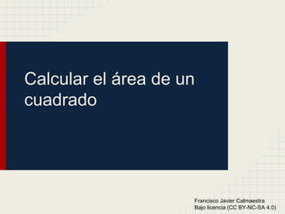 Calcular el área de un
cuadrado
Francisco Javier Calmaestra
Bajo licencia (CC BY-NC-SA 4.0)
 