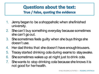 1. Jennybeganto be ashoppaholic when shefinished
university.
2. Shecan’t buy something everyday becausesometimes
shecan’t goout.
3. Shesometimes feels guilty when shebuys thingsshe
doesn’t use.
4. Her dad thinks that shedoesn’t haveenoughtrousers.
5. Traceystarted drinking cola during examsto stayawake.
6. Shesometimes wakesup at night just todrink cola.
7. Shewants to stop drinking cola becausesheknows it is
not good for herhealth.
WHILE-READINGACTIVITIES1 – READING,WRITING-8
 