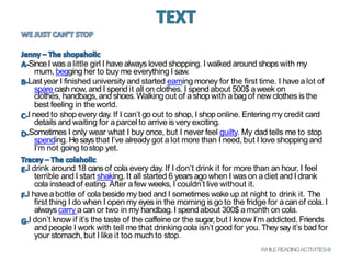SinceI was a little girl I have always loved shopping. I walked around shops with my
mum, begging her to buy me everything I saw.
Last year I finished university and started earning money for the first time. I havea lot of
sparecashnow, and I spend it all on clothes. I spend about 500$ aweek on
clothes, handbags, and shoes.Walkingout of a shop with abag of new clothes is the
best feeling in theworld.
I need to shop every day. If I can’t go out to shop, I shop online. Entering my credit card
details and waiting for aparcel to arrive is very exciting.
Sometimes I only wear what I buy once, but I never feel guilty. My dad tells me to stop
spending. Hesaysthat I’ve already got a lot more than I need, but I love shopping and
I’m not going tostop yet.
I drink around 18 cans of cola every day. If I don’t drink it for more than an hour, I feel
terrible and I start shaking. It all started 6 years ago when I was on a diet and I drank
cola instead of eating.After afew weeks, I couldn’t live without it.
I have abottle of cola beside my bed and I sometimes wake up at night to drink it. The
first thing I do when I open my eyes in the morning is go to the fridge for acan of cola. I
always carry a can or two in my handbag. I spend about 300$ amonth on cola.
I don’t know if it’s the taste of the caffeine or the sugar,but I know I’m addicted. Friends
and people I work with tell me that drinking cola isn’t good for you. They sayit’s bad for
your stomach, but I like it too much to stop.
WHILEREADINGACTIVITIES-9
 
