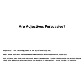 Are Adjectives Persuasive?




Prepared by J. Scott Armstrong (details on him at jscottarmstrong.com).

Please inform Scott about errors and also make suggestions (armstrong@wharton.upenn.edu)

Scott has taken these slides from adprin.com, a site that he founded. That site contains interactive versions of these
slides, along with linked references, videos, and webcasts, all in PPT and PPTX format that you can download.
 