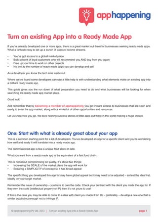 Turn an existing App into a Ready Made App
If you’ve already developed one or more apps, there is a great market out there for businesses seeking ready made apps.
What a fantastic way to set up a bunch of passive income streams.
•	
•	
•	
•	

You’ve got access to a global market place
Build a bank of loyal customers who will recommend you AND buy from you again
Free up your time to work on other projects
No limit to the number of ready made apps you can develop and sell

As a developer you know the tech side inside out.
Where we’ve found some developers can use a little help is with understanding what elements make an existing app into
a brilliant ready made app.
This guide gives you the run down of what preparation you need to do and what businesses will be looking for when
searching the ready made app market place.
Good luck!
And remember that by becoming a member of apphappening you get instant access to businesses that are keen and
ready to enter the app market, along with a whole lot of other opportunities and resources.
Let us know how you go. We love hearing success stories of little apps out there in the world making a huge impact.

One: Start with what is already great about your app
This is a common starting point for a lot of developers: You’ve developed an app for a specific client and you’re wondering
how well and easily it will translate into a ready made app.
The commissioned app is like a unique food store or café.
What you want from a ready made app is the equivalent of a fast food chain.
This is not about compromising on quality. It’s about two things:
•	
Increasing the SCALE of the market place the app will work for
•	
Ensuring a SIMPLICITY of concept so it has broad appeal
The specific thing you developed this app for may have global appeal but it may need to be adjusted – so test the idea first,
ideally on your target market.
Remember the issue of ownership – you have to own the code. Check your contract with the client you made the app for. If
they own the code (intellectual property or IP) then it’s not yours to use!
If this is the case you may be able to come to a deal with client you made it for. Or – preferably – develop a new one that is
similar but distinct enough not to infringe IP.

© apphappening Pty Ltd. 2013 | Turn an existing App into a Ready Made App

page 1

 