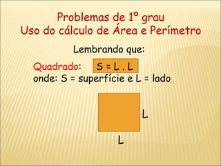 Problemas de 1º grau Uso do cálculo de Área e Perímetro Lembrando que: Quadrado :  S = L . L  onde: S = superfície e L = lado  L L 