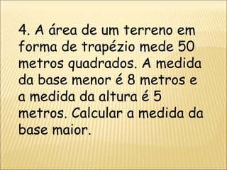 4. A área de um terreno em forma de trapézio mede 50 metros quadrados. A medida da base menor é 8 metros e a medida da altura é 5 metros. Calcular a medida da base maior. 