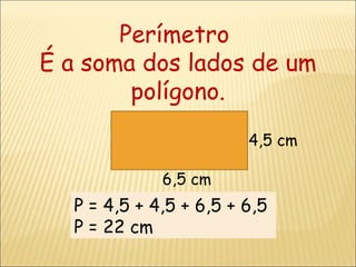Perímetro  É a soma dos lados de um polígono. 4,5 cm 6,5 cm P = 4,5 + 4,5 + 6,5 + 6,5  P = 22 cm 