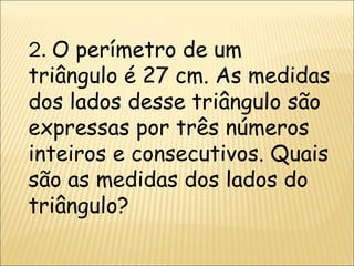 2.  O perímetro de um triângulo é 27 cm. As medidas dos lados desse triângulo são expressas por três números inteiros e consecutivos. Quais são as medidas dos lados do triângulo? 