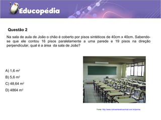Questão 2
Na sala de aula de João o chão é coberto por pisos sintéticos de 40cm x 40cm. Sabendo-
se que ele contou 16 pisos paralelamente a uma parede e 19 pisos na direção
perpendicular, qual é a área da sala de João?




A) 1,6 m2
B) 5,6 m2
C) 48,64 m2
D) 4864 m2




                                                     Fonte: http://www.noticiainterativavirtual.com.br/joomla
 