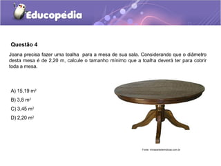 Questão 4
Joana precisa fazer uma toalha para a mesa de sua sala. Considerando que o diâmetro
desta mesa é de 2,20 m, calcule o tamanho mínimo que a toalha deverá ter para cobrir
toda a mesa.



A) 15,19 m2
B) 3,8 m2
C) 3,45 m2
D) 2,20 m2




                                                        Fonte: minasartedemolicao.com.br
 