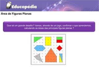 Área de Figuras Planas



    Que tal um grande desafio? Vamos, através de um jogo, confirmar o que aprendemos,
                    calculando as áreas das principais figuras planas ?
 