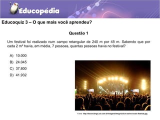 Educoquiz 3 – O que mais você aprendeu?

                                    Questão 1

  Um festival foi realizado num campo retangular de 240 m por 45 m. Sabendo que por
  cada 2 m² havia, em média, 7 pessoas, quantas pessoas havia no festival?

   A) 10.000
   B) 24.045
   C) 37.800
   D) 41.932




                                         Fonte: http://leconcierge.uol.com.br/imagens/blog/rock-en-seine-music-festival.jpg
 