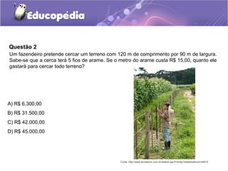 Questão 2
Um fazendeiro pretende cercar um terreno com 120 m de comprimento por 90 m de largura.
Sabe-se que a cerca terá 5 fios de arame. Se o metro do arame custa R$ 15,00, quanto ele
gastará para cercar todo terreno?




A) R$ 6.300,00
B) R$ 31.500,00
C) R$ 42.000,00
D) R$ 45.000,00




                                               Fonte: http://www.terrastock.com.br/default.asp?i=br&p=detalhes&cod=b9916
 