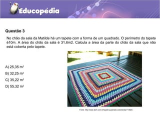 Questão 3
No chão da sala da Matilde há um tapete com a forma de um quadrado. O perímetro do tapete
é10m. A área do chão da sala é 31,6m2. Calcula a área da parte do chão da sala que não
está coberta pelo tapete.




A) 25,35 m2
B) 32,25 m2
C) 35,22 m2
D) 55,32 m2




                                           Fonte: http://www.elo7.com.br/tapete-quadrado-colorido/dp/11392C
 