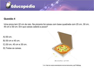 Questão 4

Uma pizza tem 22 cm de raio. Na pizzaria há caixas com base quadrada com 25 cm, 30 cm,
45 cm e 50 cm. Em que caixas caberá a pizza?



A) 50 cm.
B) 50 cm e 45 cm.
C) 50 cm, 45 cm e 30 cm.
D) Todas as caixas.




                                       Fonte: http://ec.comps.canstockphoto.com/can-stock-photo_csp7715829.jpg
 