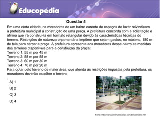 Questão 5
Em uma certa cidade, os moradores de um bairro carente de espaços de lazer reivindicam
à prefeitura municipal a construção de uma praça. A prefeitura concorda com a solicitação e
afirma que irá construí-la em formato retangular devido às características técnicas do
terreno. Restrições de natureza orçamentária impõem que sejam gastos, no máximo, 180 m
de tela para cercar a praça. A prefeitura apresenta aos moradores desse bairro as medidas
dos terrenos disponíveis para a construção da praça:
Terreno 1: 55 m por 45 m
Terreno 2: 55 m por 55 m
Terreno 3: 60 m por 30 m
Terreno 4: 70 m por 20 m
Para optar pelo terreno de maior área, que atenda às restrições impostas pela prefeitura, os
moradores deverão escolher o terreno
.
  A) 1
 B) 2
 C) 3
 D) 4


                                                       Fonte: http://www.construtorauniao.com.br/cachoeiro.htm
 