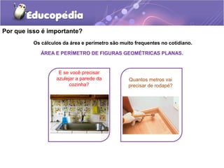 Por que isso é importante?
          Os cálculos da área e perímetro são muito frequentes no cotidiano.

             ÁREA E PERÍMETRO DE FIGURAS GEOMÉTRICAS PLANAS.


                    E se você precisar
                   azulejar a parede da          Quantos metros vai
                         cozinha?                precisar de rodapé?
 