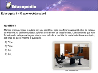 Educoquiz 1 – O que você já sabe?



  Questão 1
  Marcos precisou trocar o rodapé em seu escritório, para isso foram gastos 30,40 m de rodapé
  de madeira. O Escritório possui 2 portas de 0,80 cm de largura cada. Considerando que não
  foi colocado rodapé na largura das portas, calcule a medida de cada lado desse escritório,
  sabendo-se que o mesmo é quadrado.

  A) 7,2 m
  B) 7,6 m
  C) 8 m
  D) 9 m




                                                               Fonte: imobiliariareal.mobi
 