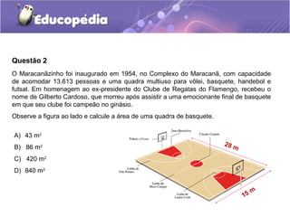 Questão 2
O Maracanãzinho foi inaugurado em 1954, no Complexo do Maracanã, com capacidade
de acomodar 13.613 pessoas e uma quadra multiuso para vôlei, basquete, handebol e
futsal. Em homenagem ao ex-presidente do Clube de Regatas do Flamengo, recebeu o
nome de Gilberto Cardoso, que morreu após assistir a uma emocionante final de basquete
em que seu clube foi campeão no ginásio.
Observe a figura ao lado e calcule a área de uma quadra de basquete.

A) 43 m2
                                                                       28 m
B) 86 m2
C) 420 m2
D) 840 m2


                                                                                 m
                                                                              15
 