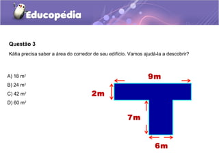 Questão 3
Kátia precisa saber a área do corredor de seu edifício. Vamos ajudá-la a descobrir?



A) 18 m2                                                        9m
B) 24 m2
C) 42 m2                              2m
D) 60 m2


                                                      7m


                                                                   6m
 