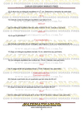 CARLOS EDUARDO MORAES PIRES
www.matematicarlos.com.br
3
12) A altura de um triângulo equilátero é 38 cm. Determine o tamanho de cada lado.
16 cm
13) Calcule a área do triângulo equilátero cujo lado é 8 cm.
16V3 cm²
14) Um triângulo equilátero tem seu lado medindo 10 cm. Calcule a sua área.
25V3 cm²
15) O que é perímetro?
É a soma dos lados
16) Calcule o perímetro de um retângulo cuja largura é 12 cm e o comprimento 20 cm.
64 cm
17) Seja um triângulo equilátero de lado 12 cm, determine seu perímetro.
36 cm
18) Um triângulo equilátero tem a altura de 48cm. Calcule o seu perímetro.
24cm
19) A diagonal de um quadrado mede 50cm. Calcule o seu perímetro.
Cada lado mede 5cm.
O perímetro será 20cm
20) Calcule o perímetro de um quadrado que tem área de 49 cm².
28cm
21) Qual é a área de um quadrado que tem o perímetro 36 cm?
81cm²
22) Um retângulo com largura de 5 cm tem 35 cm² de área. Calcule o seu perímetro.
24cm
 