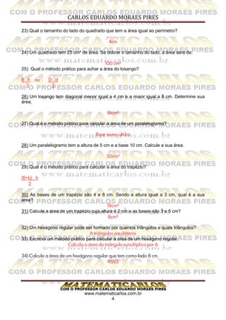 CARLOS EDUARDO MORAES PIRES
www.matematicarlos.com.br
4
23) Qual o tamanho do lado do quadrado que tem a área igual ao perímetro?
4cm
24) Um quadrado tem 25 cm² de área. Se dobrar o tamanho do lado, a área será de:
100 cm²
25) Qual o método prático para achar a área do losango?
B . h ou D . d
2 2
26) Um losango tem diagonal menor igual a 4 cm e a maior igual a 8 cm. Determine sua
área.
16cm²
27) Qual é o método prático para calcular a área de um paralelogramo?
Base vezes altura
28) Um paralelogramo tem a altura de 5 cm e a base 10 cm. Calcule a sua área.
50cm²
29) Qual é o método prático para calcular a área do trapézio?
(B+b) . h
2
30) As bases de um trapézio são 4 e 8 cm. Sendo a altura igual a 3 cm, qual é a sua
área?
18cm²
31) Calcule a área de um trapézio cuja altura é 2 cm e as bases são 3 e 5 cm?
8cm²
32) Um hexágono regular pode ser formado por quantos triângulos e quais triângulos?
6 triângulos equiláteros
33) Escreva um método prático para calcular a área de um hexágono regular.
Calcula a área do triângulo e multiplica por 6
34) Calcule a área de um hexágono regular que tem como lado 8 cm.
96V3
 