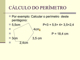 CÁLCULO DO PERÍMETRO Por exemplo: Calcular o perímetro  deste pentágono: 5,5cm  P=3 + 5,5+ 4+ 3,5+2,4  4cm P = 18,4 cm 3cm  3,5 cm  2,4cm 