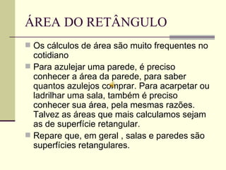 ÁREA DO RETÂNGULO Os cálculos de área são muito frequentes no cotidiano Para azulejar uma parede, é preciso conhecer a área da parede, para saber quantos azulejos comprar. Para acarpetar ou ladrilhar uma sala, também é preciso conhecer sua área, pela mesmas razões. Talvez as áreas que mais calculamos sejam as de superfície retangular. Repare que, em geral , salas e paredes são superfícies retangulares. 