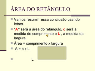 ÁREA DO RETÂNGULO Vamos resumir  essa conclusão usando letras. “ A ”  será a área do retângulo,  c   será a medida do comprimento e  L  , a medida da largura.  Área = comprimento x largura A = c x L  c L 