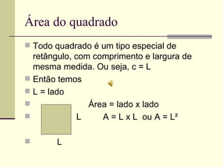 Área do quadrado Todo quadrado é um tipo especial de retângulo, com comprimento e largura de mesma medida. Ou seja, c = L Então temos  L = lado Área = lado x lado L  A = L x L  ou A = L² L 