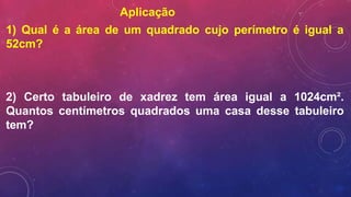 Aplicação
1) Qual é a área de um quadrado cujo perímetro é igual a
52cm?
2) Certo tabuleiro de xadrez tem área igual a 1024cm².
Quantos centímetros quadrados uma casa desse tabuleiro
tem?
 