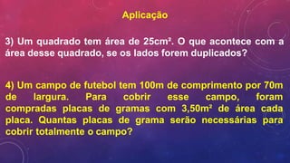 Aplicação
3) Um quadrado tem área de 25cm². O que acontece com a
área desse quadrado, se os lados forem duplicados?
4) Um campo de futebol tem 100m de comprimento por 70m
de largura. Para cobrir esse campo, foram
compradas placas de gramas com 3,50m² de área cada
placa. Quantas placas de grama serão necessárias para
cobrir totalmente o campo?
 