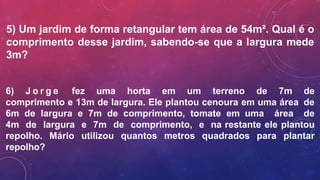 5) Um jardim de forma retangular tem área de 54m². Qual é o
comprimento desse jardim, sabendo-se que a largura mede
3m?
6) J o r g e fez uma horta em um terreno de 7m de
comprimento e 13m de largura. Ele plantou cenoura em uma área de
6m de largura e 7m de comprimento, tomate em uma área de
4m de largura e 7m de comprimento, e na restante ele plantou
repolho. Mário utilizou quantos metros quadrados para plantar
repolho?
 