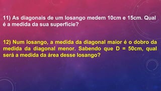 11) As diagonais de um losango medem 10cm e 15cm. Qual
é a medida da sua superfície?
12) Num losango, a medida da diagonal maior é o dobro da
medida da diagonal menor. Sabendo que D = 50cm, qual
será a medida da área desse losango?
 