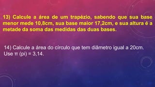 13) Calcule a área de um trapézio, sabendo que sua base
menor mede 10,8cm, sua base maior 17,2cm, e sua altura é a
metade da soma das medidas das duas bases.
14) Calcule a área do círculo que tem diâmetro igual a 20cm.
Use π (pi) = 3,14.
 
