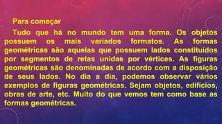 Para começar
Tudo que há no mundo tem uma forma. Os objetos
possuem os mais variados formatos. As formas
geométricas são aquelas que possuem lados constituídos
por segmentos de retas unidas por vértices. As figuras
geométricas são denominadas de acordo com a disposição
de seus lados. No dia a dia, podemos observar vários
exemplos de figuras geométricas. Sejam objetos, edifícios,
obras de arte, etc. Muito do que vemos tem como base as
formas geométricas.
 
